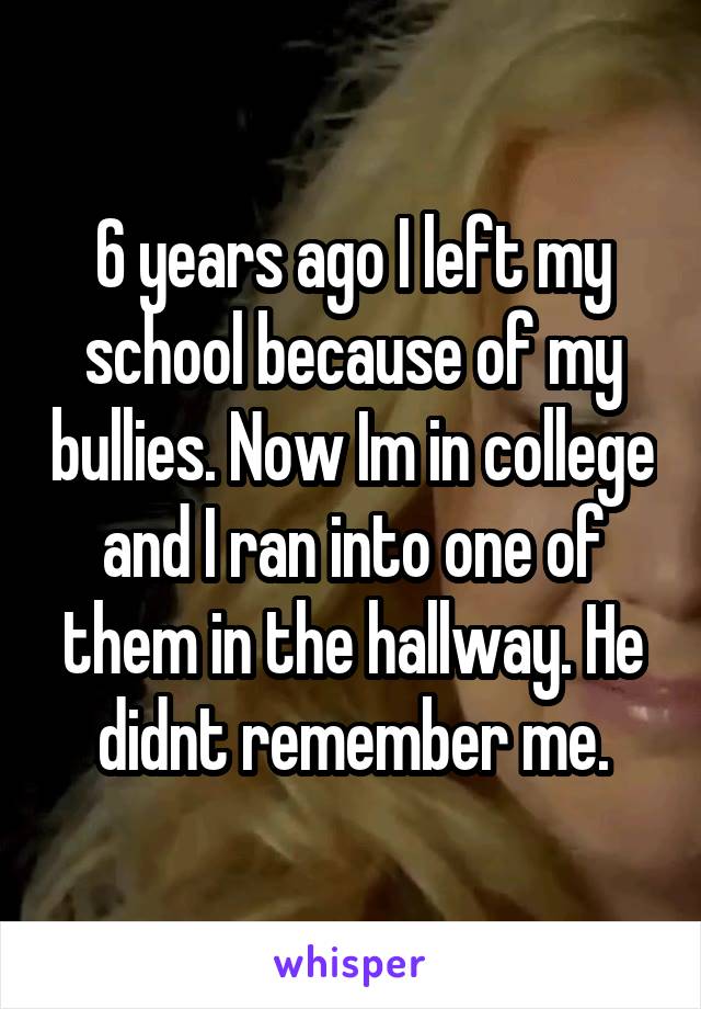 6 years ago I left my school because of my bullies. Now Im in college and I ran into one of them in the hallway. He didnt remember me.