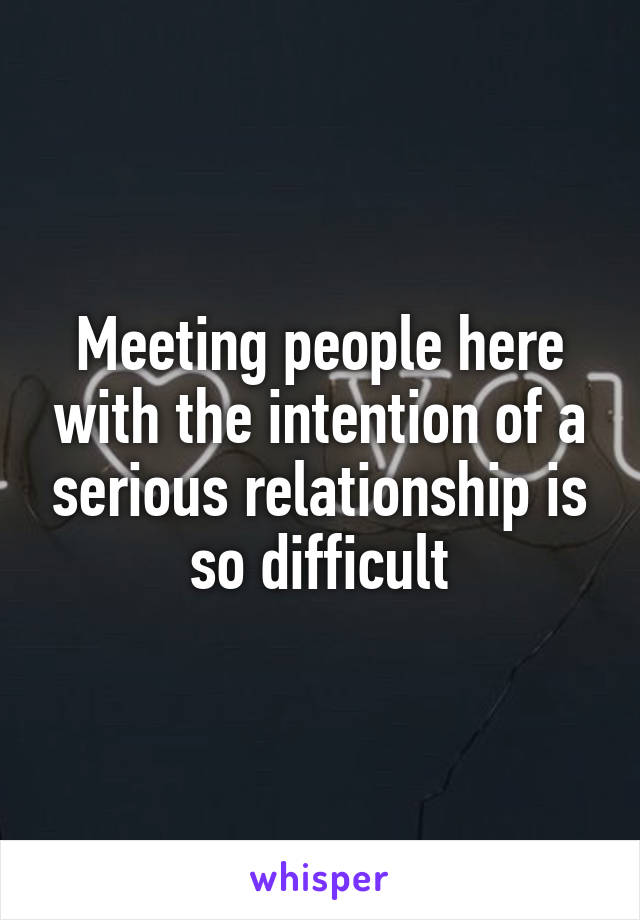 Meeting people here with the intention of a serious relationship is so difficult