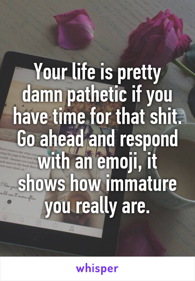 Your life is pretty damn pathetic if you have time for that shit. Go ahead and respond with an emoji, it shows how immature you really are.