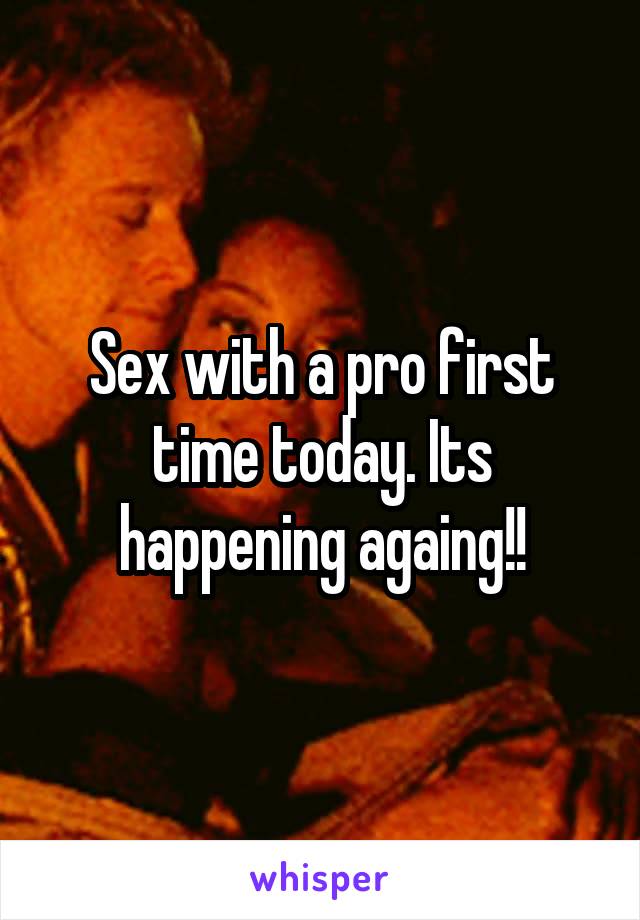 Sex with a pro first time today. Its happening againg!!