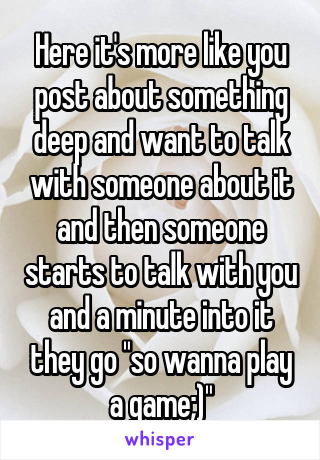 Here it's more like you post about something deep and want to talk with someone about it and then someone starts to talk with you and a minute into it they go "so wanna play a game;)"