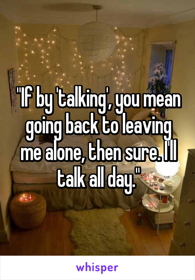 "If by 'talking', you mean going back to leaving me alone, then sure. I'll talk all day."