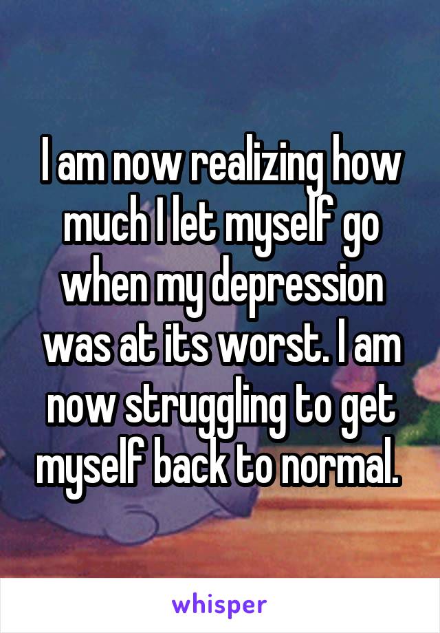 I am now realizing how much I let myself go when my depression was at its worst. I am now struggling to get myself back to normal. 