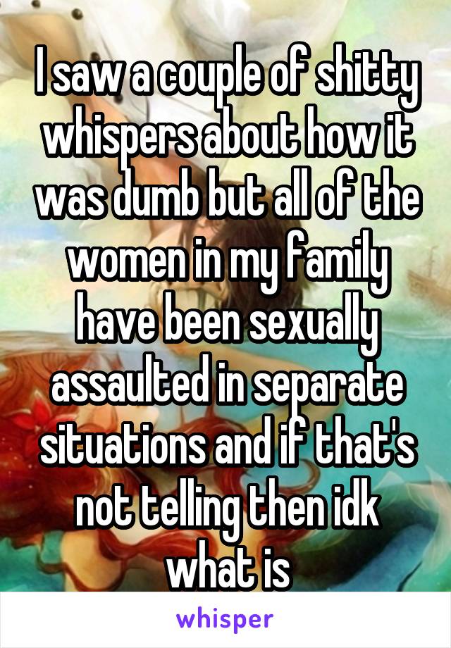 I saw a couple of shitty whispers about how it was dumb but all of the women in my family have been sexually assaulted in separate situations and if that's not telling then idk what is
