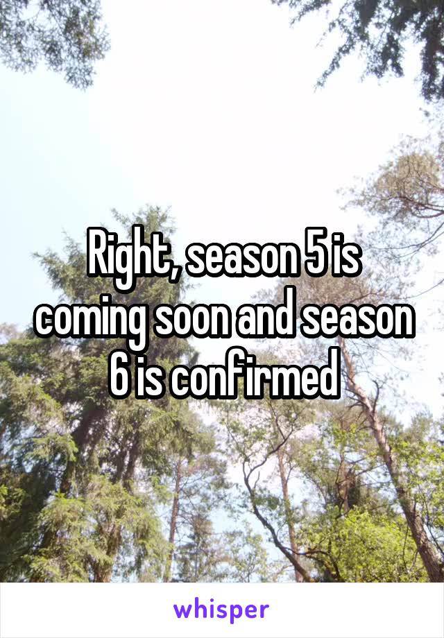 Right, season 5 is coming soon and season 6 is confirmed