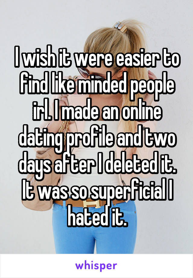 I wish it were easier to find like minded people irl. I made an online dating profile and two days after I deleted it. It was so superficial I hated it.