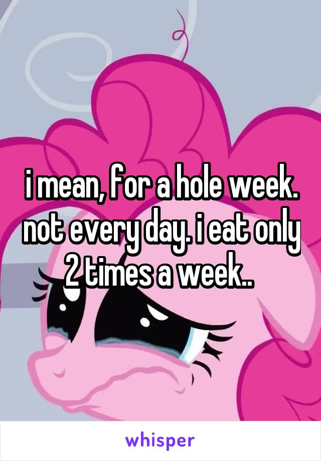 i mean, for a hole week. not every day. i eat only 2 times a week.. 