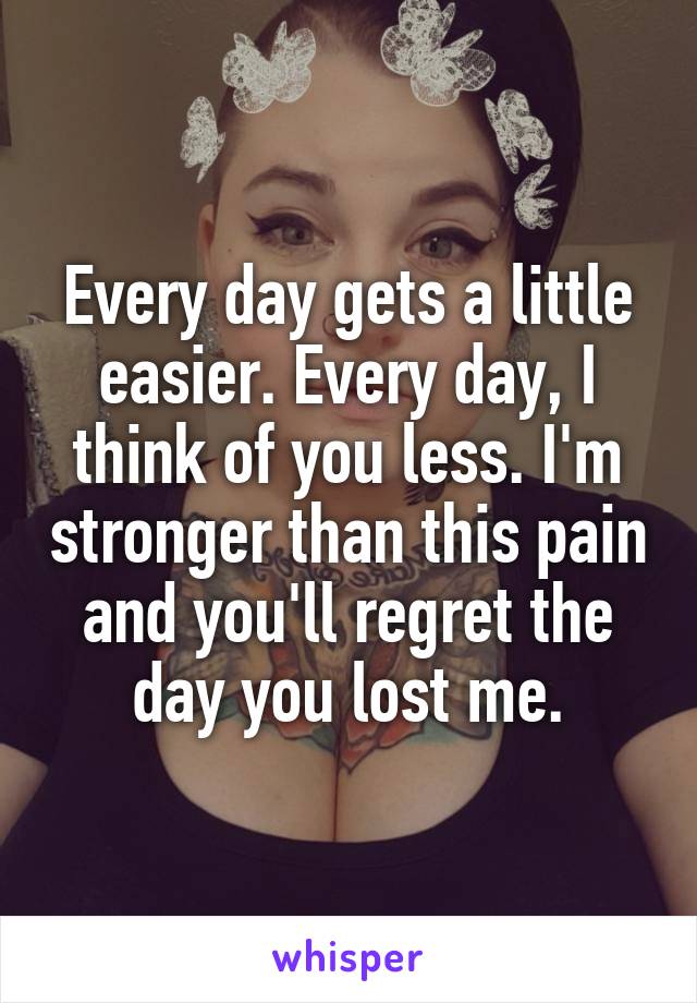Every day gets a little easier. Every day, I think of you less. I'm stronger than this pain and you'll regret the day you lost me.