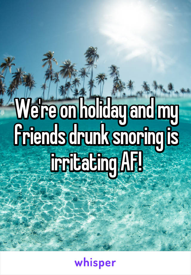 We're on holiday and my friends drunk snoring is irritating AF!
