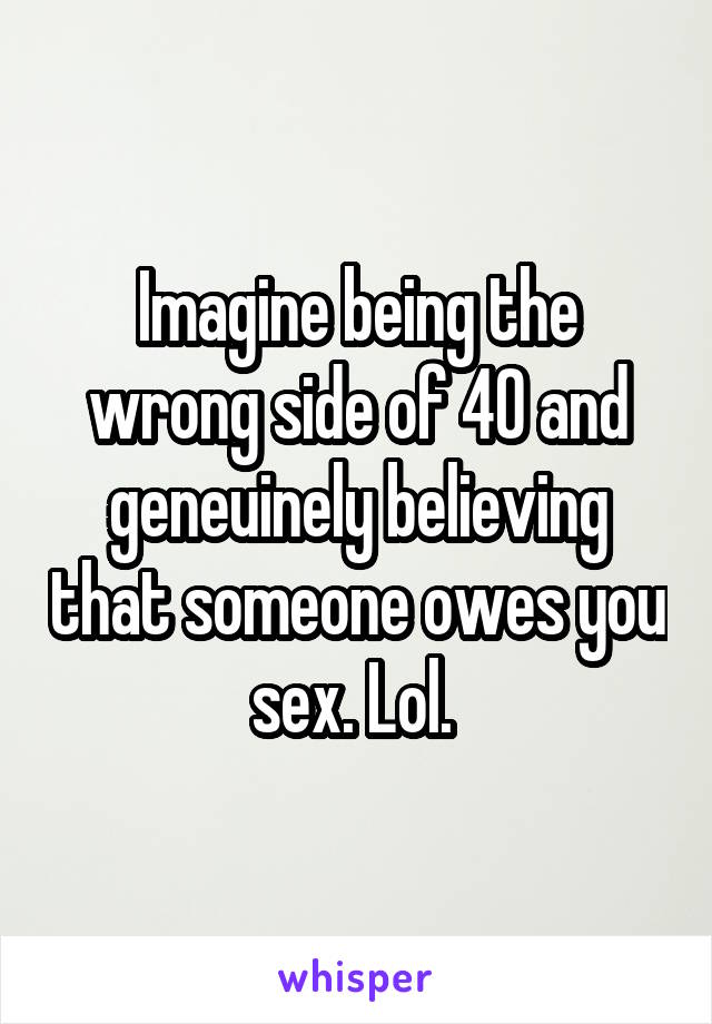 Imagine being the wrong side of 40 and geneuinely believing that someone owes you sex. Lol. 