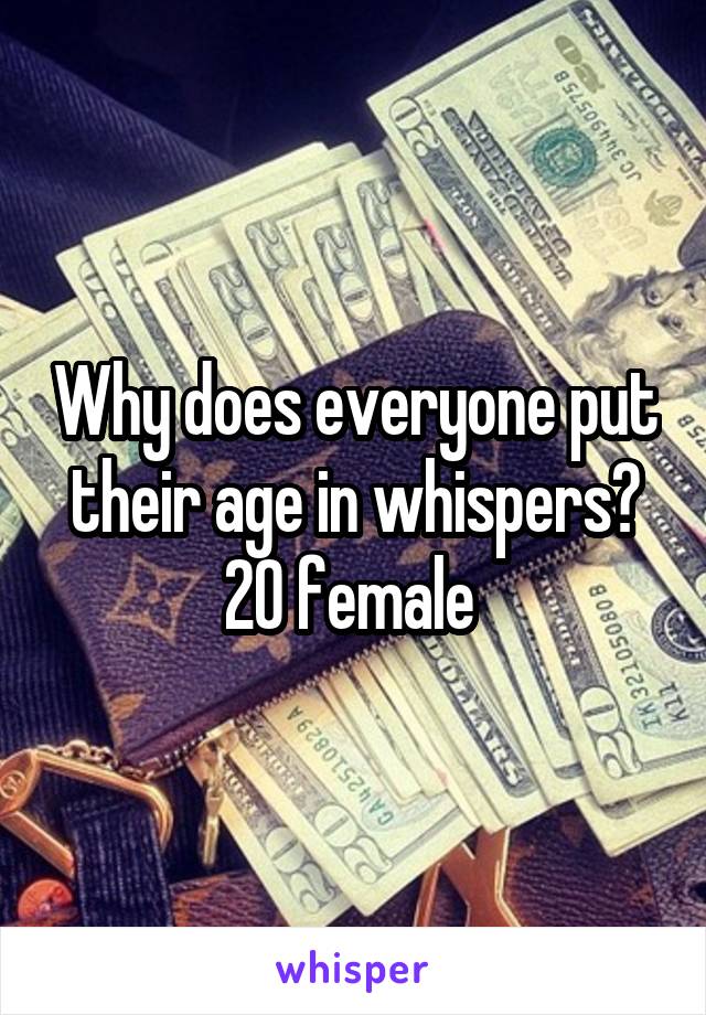 Why does everyone put their age in whispers?
20 female 