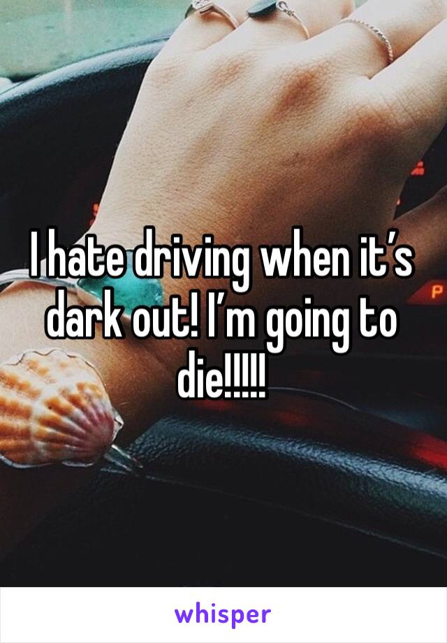 I hate driving when it’s dark out! I’m going to die!!!!!