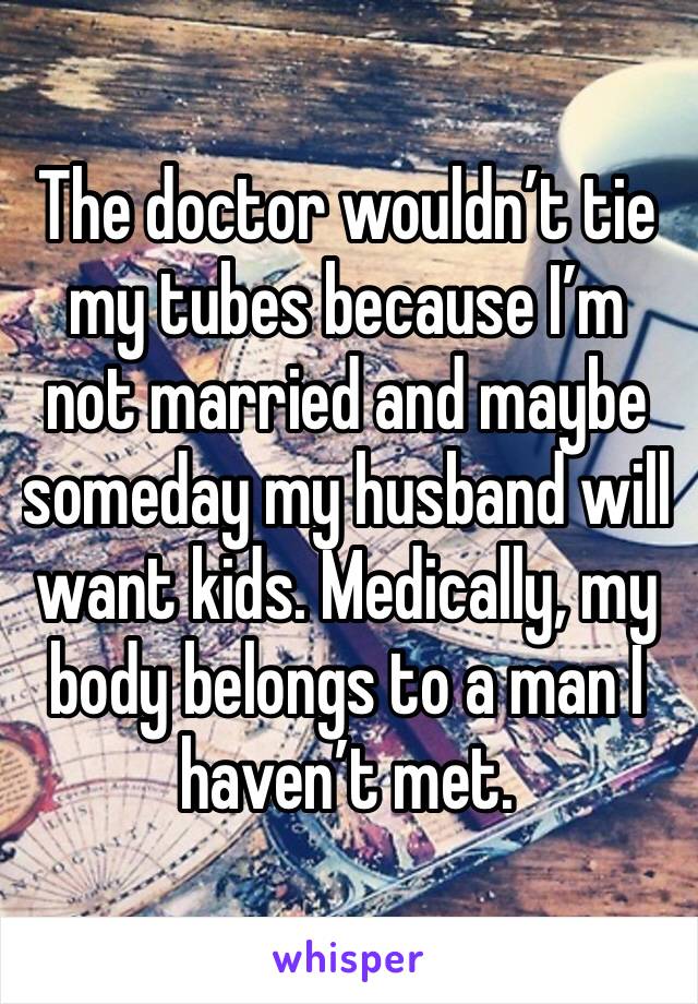 The doctor wouldn’t tie my tubes because I’m not married and maybe someday my husband will want kids. Medically, my body belongs to a man I haven’t met. 