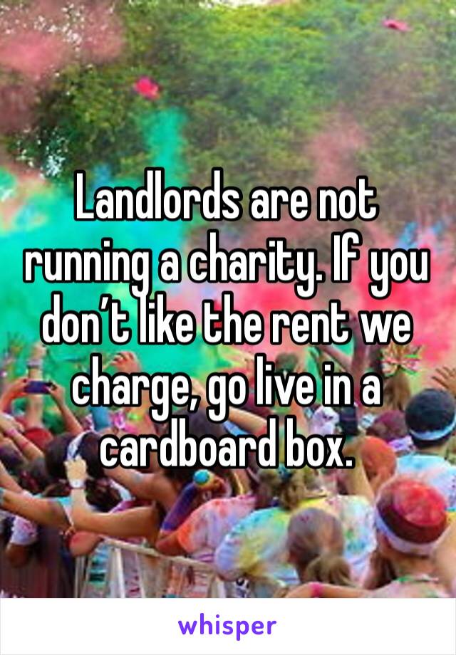 Landlords are not running a charity. If you don’t like the rent we charge, go live in a cardboard box. 