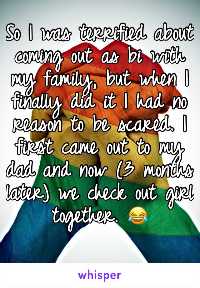 So I was terrified about coming out as bi with my family, but when I finally did it I had no reason to be scared. I first came out to my dad and now (3 months later) we check out girl together. 😂