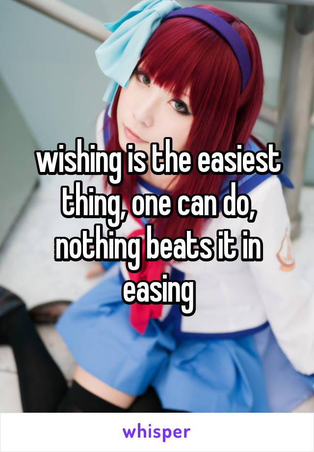 wishing is the easiest thing, one can do, nothing beats it in easing