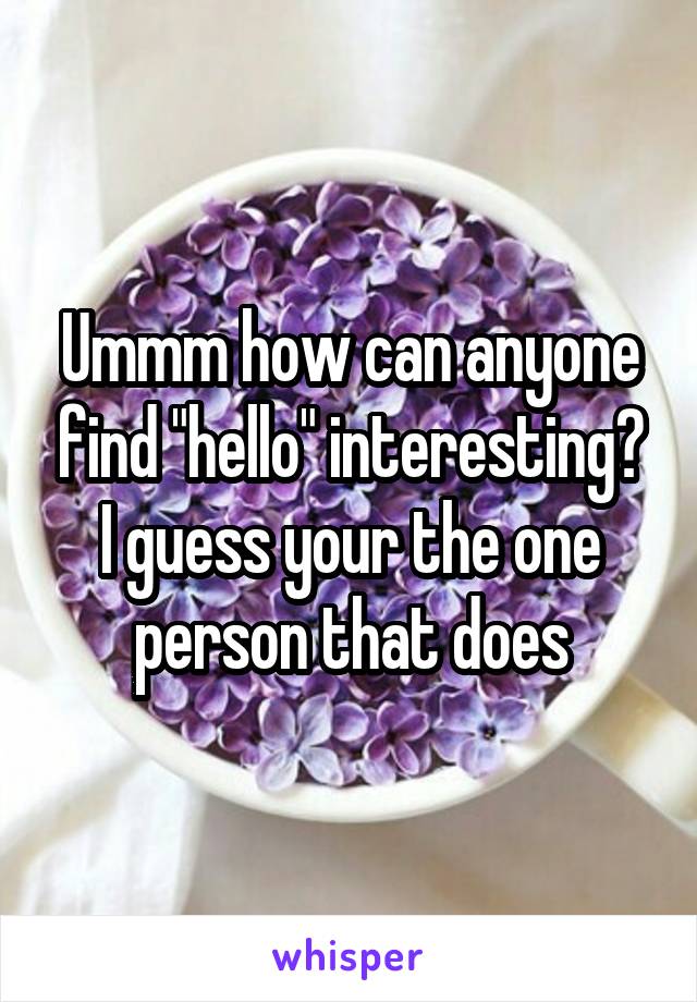 Ummm how can anyone find "hello" interesting?
I guess your the one person that does