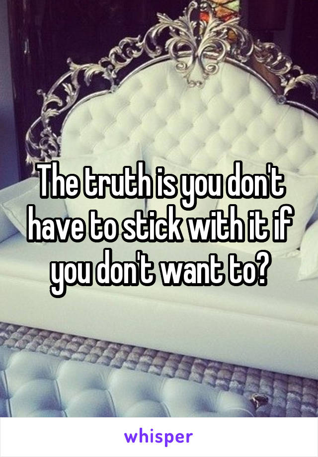 The truth is you don't have to stick with it if you don't want to?