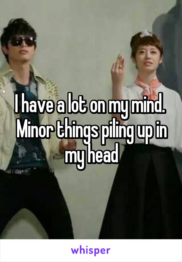 I have a lot on my mind.  Minor things piling up in my head
