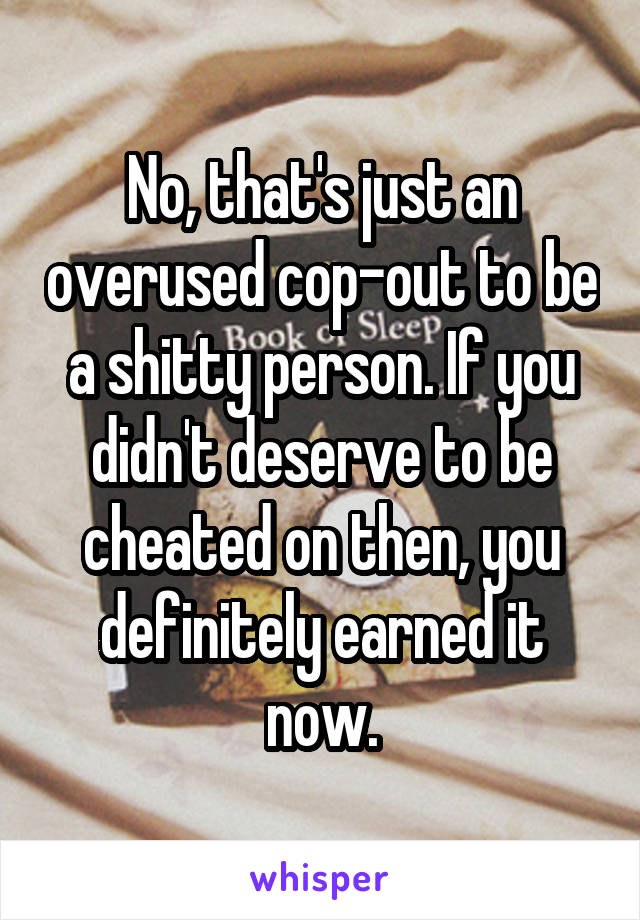 No, that's just an overused cop-out to be a shitty person. If you didn't deserve to be cheated on then, you definitely earned it now.