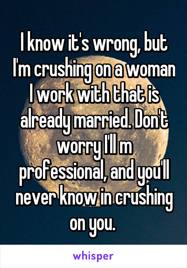 I know it's wrong, but I'm crushing on a woman I work with that is already married. Don't worry I'll m professional, and you'll never know in crushing on you. 