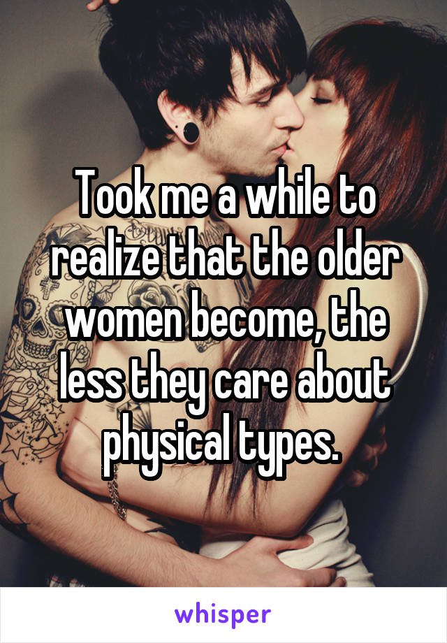 Took me a while to realize that the older women become, the less they care about physical types. 