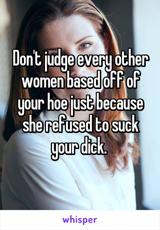 Don't judge every other women based off of your hoe just because she refused to suck your dick. 
