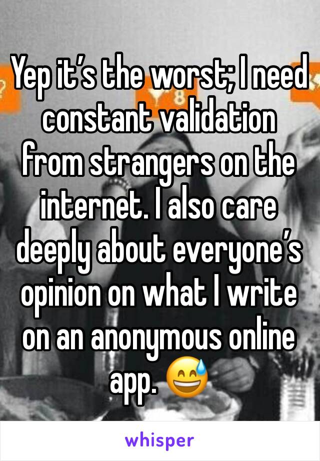 Yep it’s the worst; I need constant validation from strangers on the internet. I also care deeply about everyone’s opinion on what I write on an anonymous online app. 😅