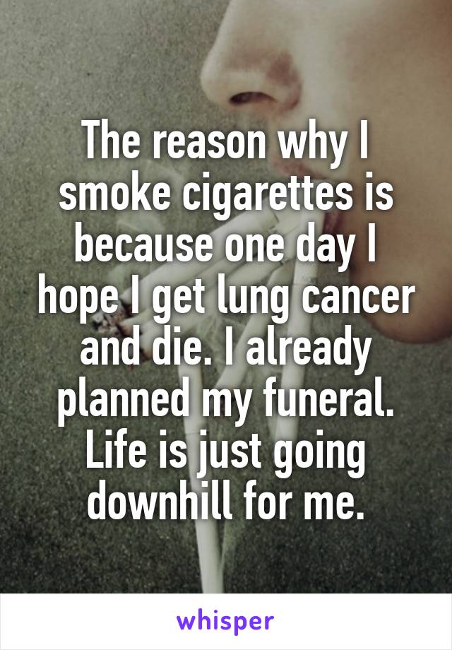 The reason why I smoke cigarettes is because one day I hope I get lung cancer and die. I already planned my funeral. Life is just going downhill for me.