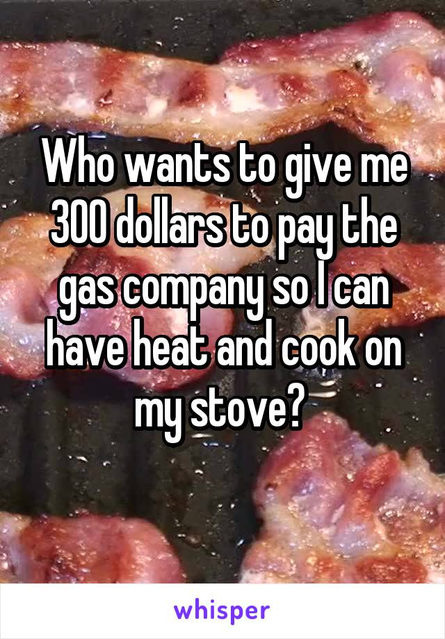 Who wants to give me 300 dollars to pay the gas company so I can have heat and cook on my stove? 
