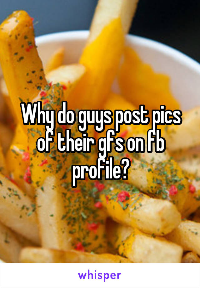 Why do guys post pics of their gfs on fb profile?