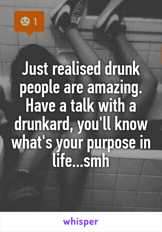 Just realised drunk people are amazing. Have a talk with a drunkard, you'll know what's your purpose in life...smh