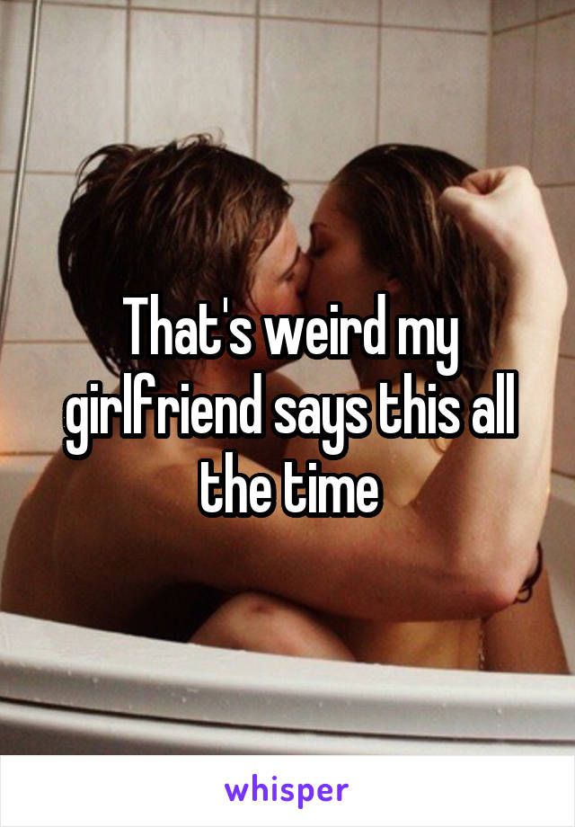 That's weird my girlfriend says this all the time