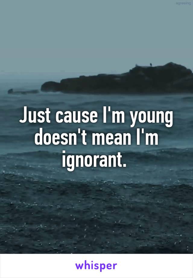 Just cause I'm young doesn't mean I'm ignorant. 
