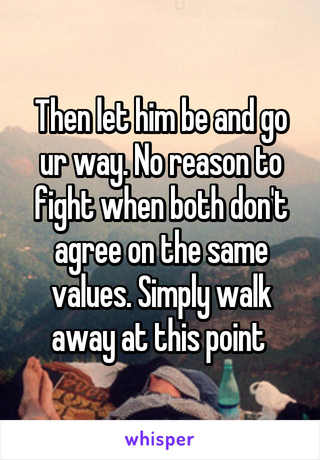 Then let him be and go ur way. No reason to fight when both don't agree on the same values. Simply walk away at this point 