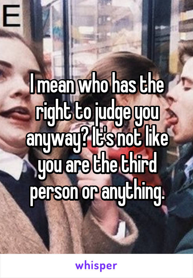 I mean who has the right to judge you anyway? It's not like you are the third person or anything.
