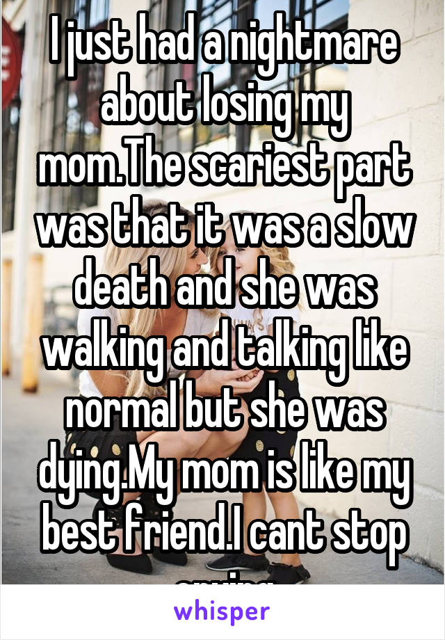 I just had a nightmare about losing my mom.The scariest part was that it was a slow death and she was walking and talking like normal but she was dying.My mom is like my best friend.I cant stop crying
