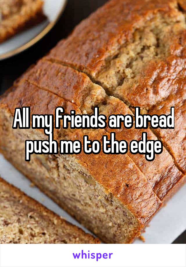 All my friends are bread push me to the edge