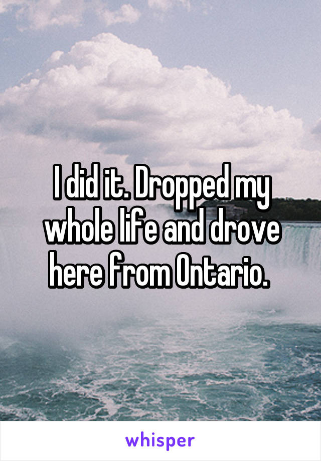 I did it. Dropped my whole life and drove here from Ontario. 
