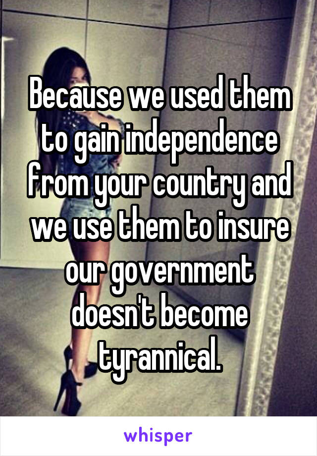 Because we used them to gain independence from your country and we use them to insure our government doesn't become tyrannical.
