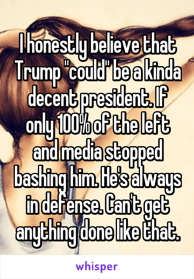 I honestly believe that Trump "could" be a kinda decent president. If only 100% of the left and media stopped bashing him. He's always in defense. Can't get anything done like that.