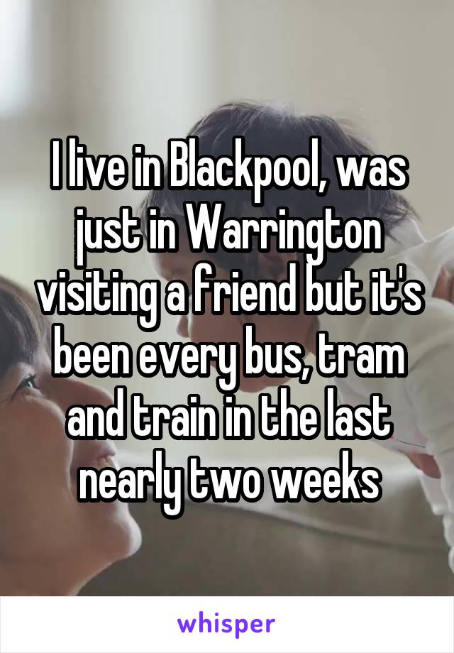 I live in Blackpool, was just in Warrington visiting a friend but it's been every bus, tram and train in the last nearly two weeks