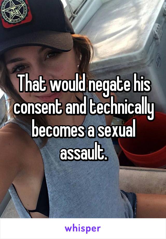 That would negate his consent and technically becomes a sexual assault.