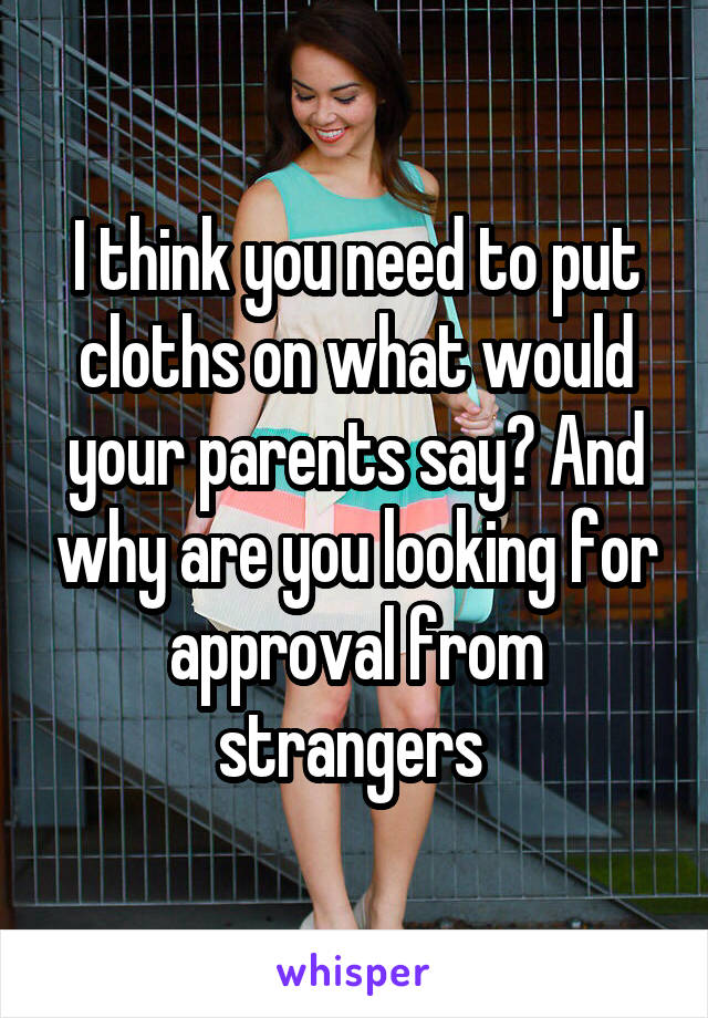I think you need to put cloths on what would your parents say? And why are you looking for approval from strangers 