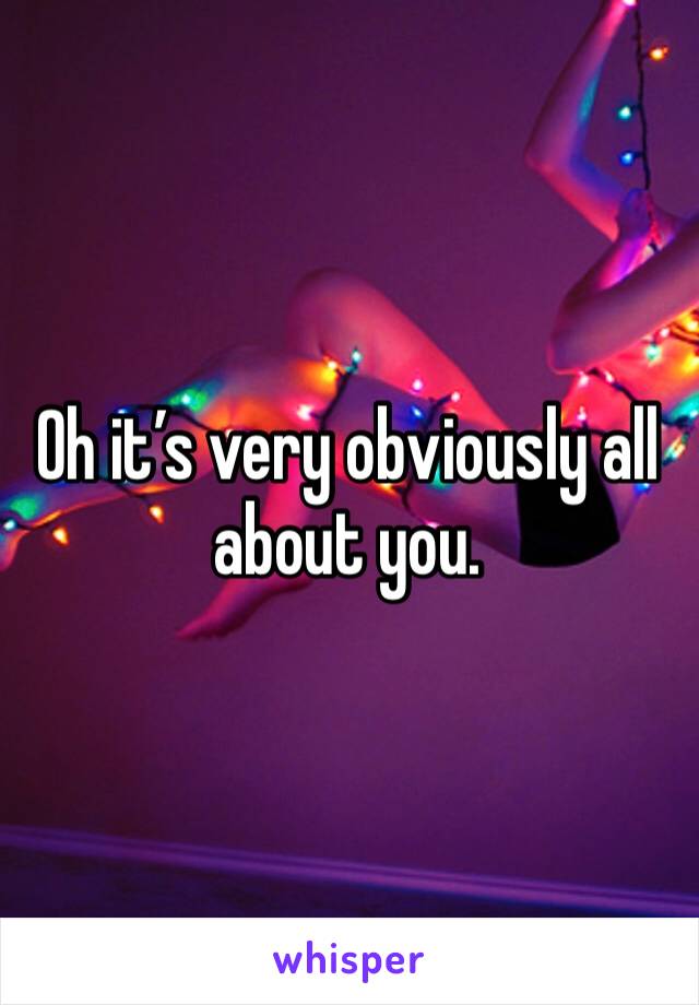 Oh it’s very obviously all about you.