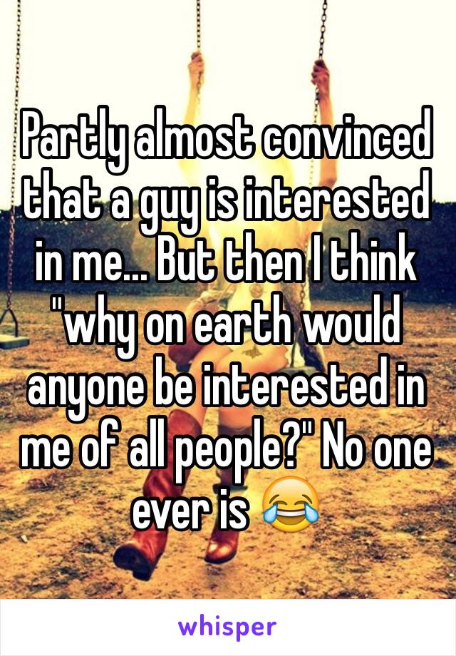 Partly almost convinced that a guy is interested in me... But then I think "why on earth would anyone be interested in me of all people?" No one ever is 😂