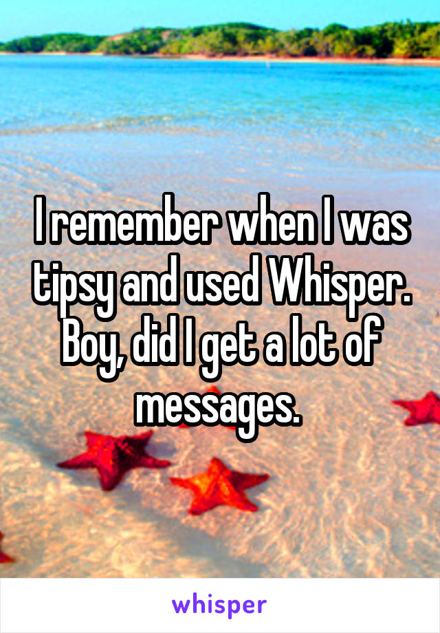 I remember when I was tipsy and used Whisper. Boy, did I get a lot of messages. 