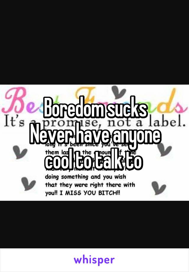 Boredom sucks
Never have anyone cool to talk to 