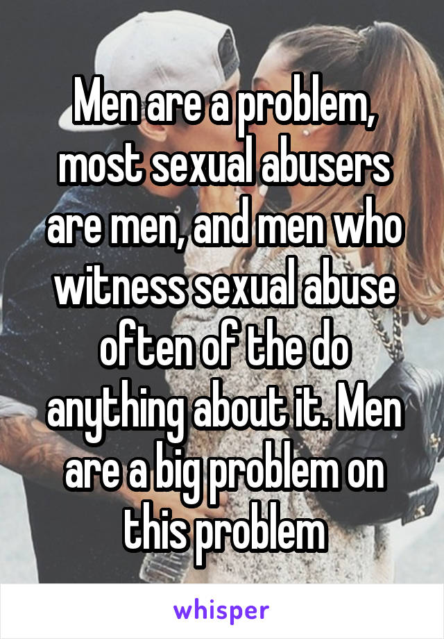 Men are a problem, most sexual abusers are men, and men who witness sexual abuse often of the do anything about it. Men are a big problem on this problem