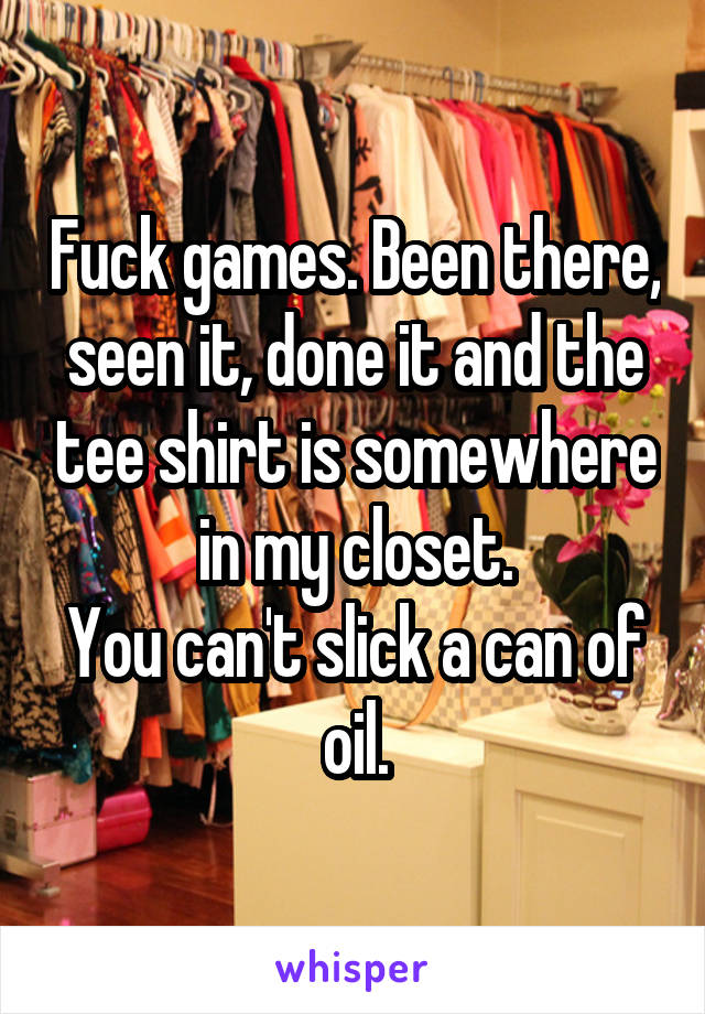 Fuck games. Been there, seen it, done it and the tee shirt is somewhere in my closet.
You can't slick a can of oil.